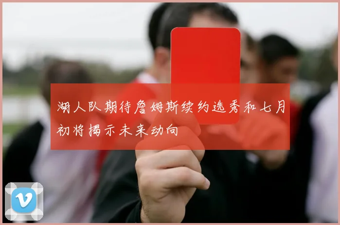湖人队期待詹姆斯续约选秀和七月初将揭示未来动向