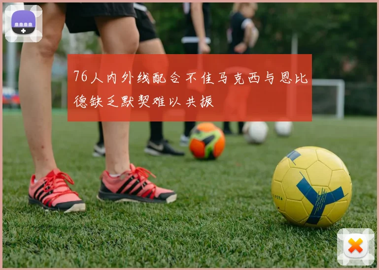 76人内外线配合不佳马克西与恩比德缺乏默契难以共振