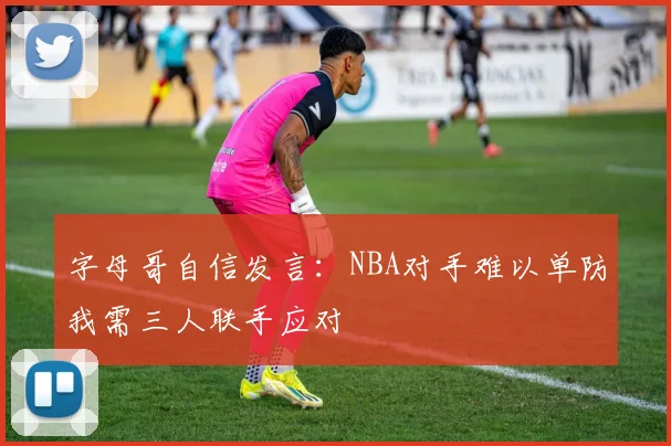 字母哥自信发言：NBA对手难以单防我需三人联手应对
