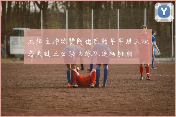 太阳主帅称赞阿德巴约早早进入状态关键三分助力球队逆转胜利