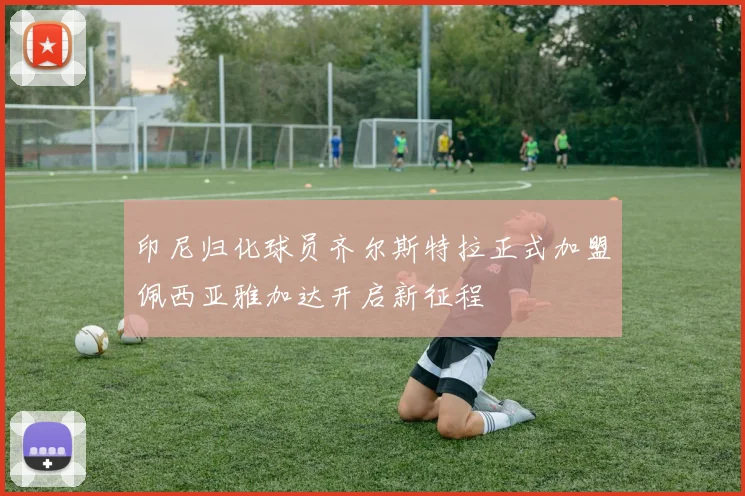 印尼归化球员齐尔斯特拉正式加盟佩西亚雅加达开启新征程