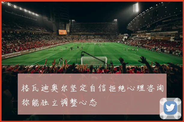 格瓦迪奥尔坚定自信拒绝心理咨询称能独立调整心态