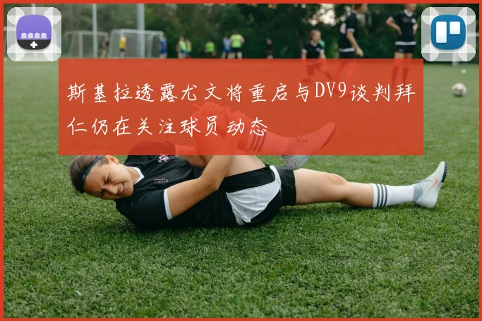 斯基拉透露尤文将重启与DV9谈判拜仁仍在关注球员动态