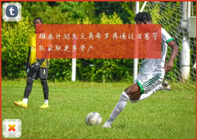 雄鹿计划先交易希罗再通过活塞等队获取更多资产