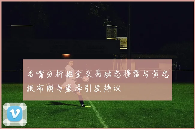 名嘴分析掘金交易动态穆雷与黄忠换布朗与豪泽引发热议