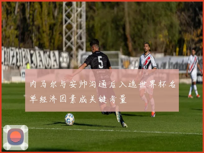 内马尔与安帅沟通后入选世界杯名单经济因素成关键考量