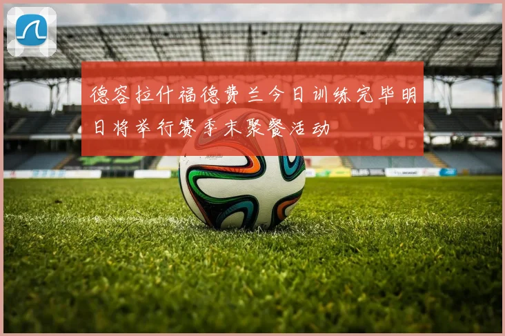 德容拉什福德费兰今日训练完毕明日将举行赛季末聚餐活动