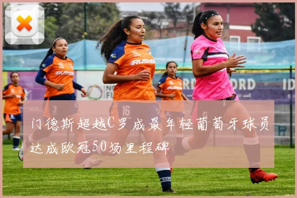 门德斯超越C罗成最年轻葡萄牙球员达成欧冠50场里程碑