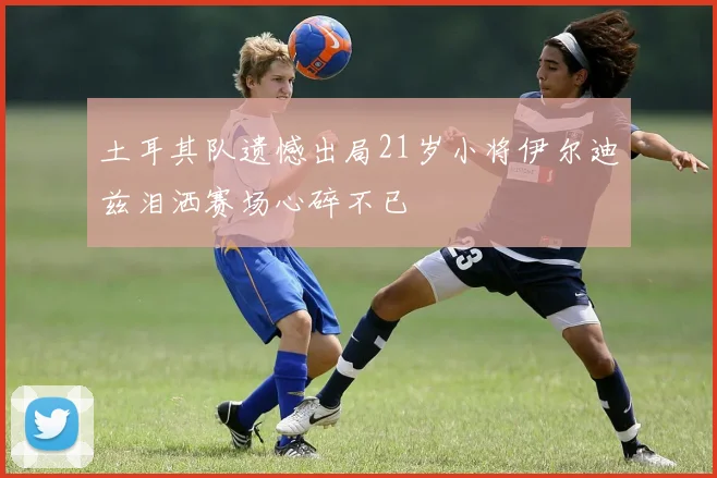 土耳其队遗憾出局21岁小将伊尔迪兹泪洒赛场心碎不已