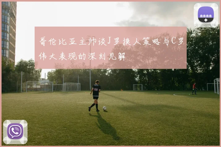 哥伦比亚主帅谈J罗换人策略与C罗伟大表现的深刻见解