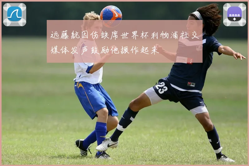 远藤航因伤缺席世界杯利物浦社交媒体发声鼓励他振作起来