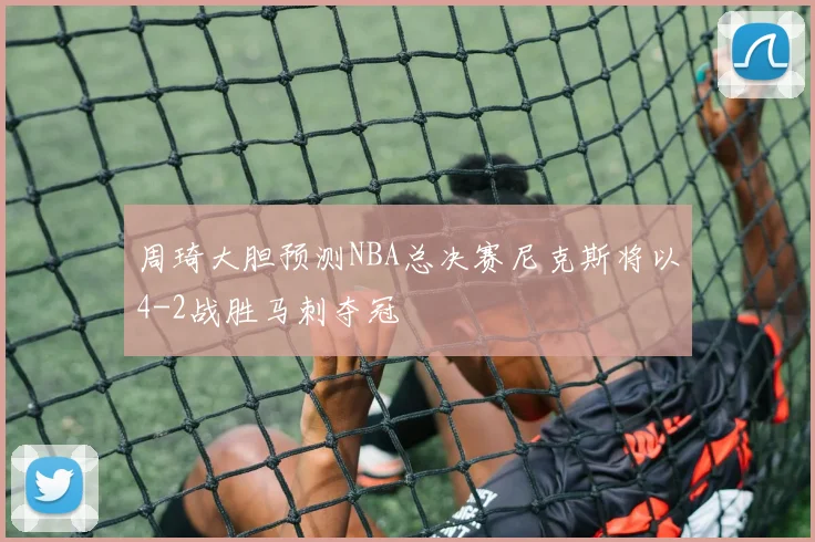 周琦大胆预测NBA总决赛尼克斯将以4-2战胜马刺夺冠
