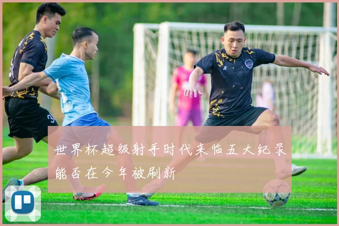 世界杯超级射手时代来临五大纪录能否在今年被刷新