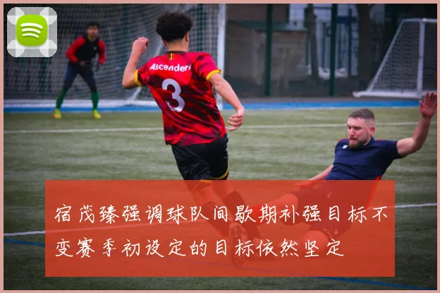 宿茂臻强调球队间歇期补强目标不变赛季初设定的目标依然坚定