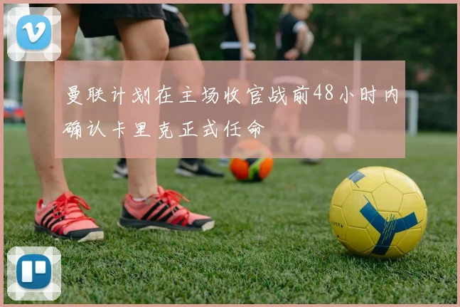 曼联计划在主场收官战前48小时内确认卡里克正式任命