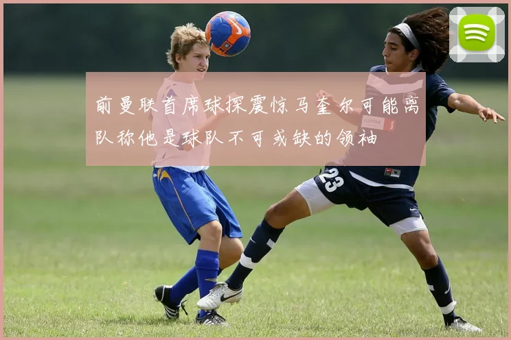 前曼联首席球探震惊马奎尔可能离队称他是球队不可或缺的领袖