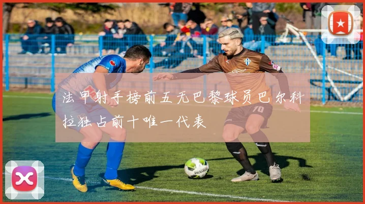 法甲射手榜前五无巴黎球员巴尔科拉独占前十唯一代表