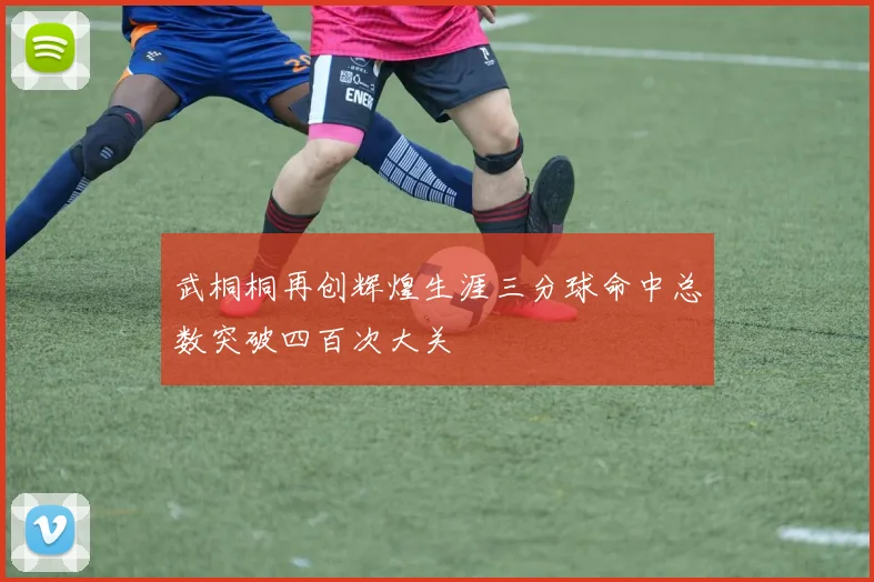 武桐桐再创辉煌生涯三分球命中总数突破四百次大关