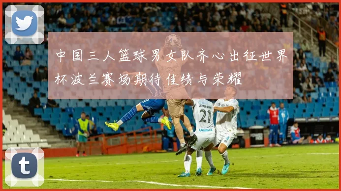 中国三人篮球男女队齐心出征世界杯波兰赛场期待佳绩与荣耀