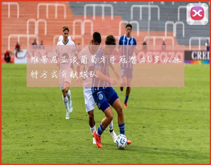 维蒂尼亚谈葡萄牙夺冠潜力C罗以独特方式贡献球队