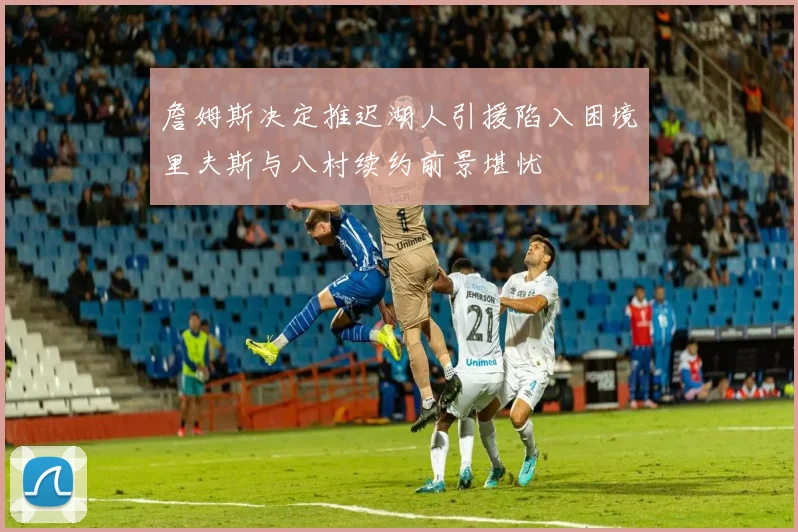 詹姆斯决定推迟湖人引援陷入困境里夫斯与八村续约前景堪忧