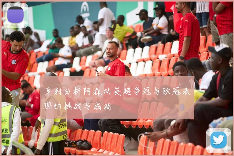 亨利分析阿森纳英超争冠与欧冠表现的挑战与成就