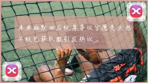 库库幽默回应纹身争议宁愿秃头也不纹巴萨队徽引发热议