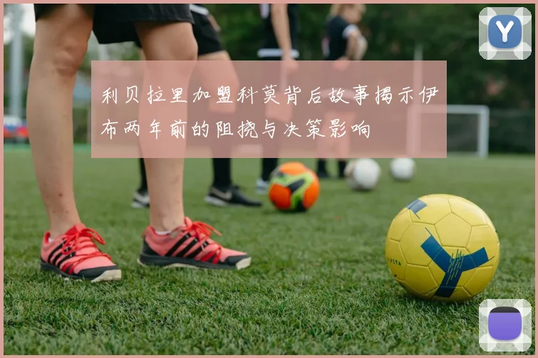 利贝拉里加盟科莫背后故事揭示伊布两年前的阻挠与决策影响