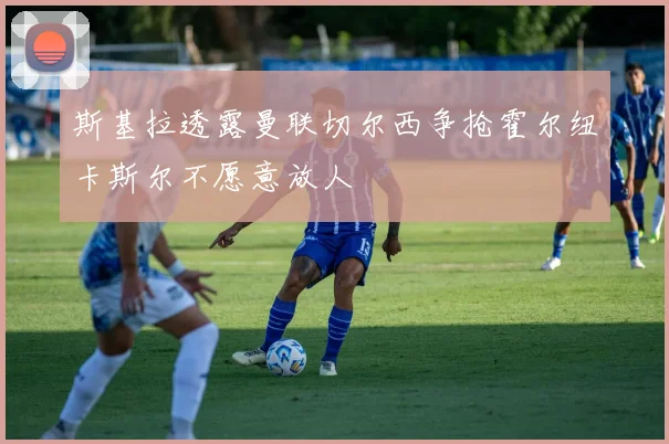 斯基拉透露曼联切尔西争抢霍尔纽卡斯尔不愿意放人