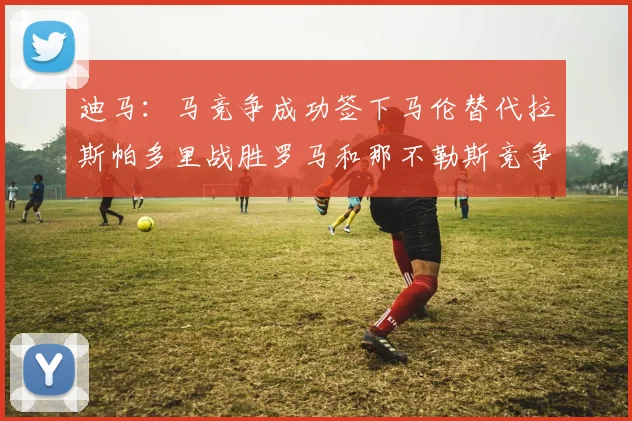 迪马：马竞争成功签下马伦替代拉斯帕多里战胜罗马和那不勒斯竞争